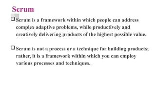 Scrum
Scrum is a framework within which people can address
complex adaptive problems, while productively and
creatively delivering products of the highest possible value.
Scrum is not a process or a technique for building products;
rather, it is a framework within which you can employ
various processes and techniques.
 