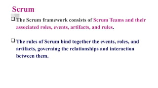Scrum
The Scrum framework consists of Scrum Teams and their
associated roles, events, artifacts, and rules.
The rules of Scrum bind together the events, roles, and
artifacts, governing the relationships and interaction
between them.
 