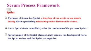 Scrum Process Framework
Sprint
 The heart of Scrum is a Sprint, a time-box of two weeks or one month
during which a potentially releasable product increment is created.
 A new Sprint starts immediately after the conclusion of the previous Sprint.
 Sprints consist of the Sprint planning, daily scrums, the development work,
the Sprint review, and the Sprint retrospective.
 