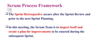 Scrum Process Framework
The Sprint Retrospective occurs after the Sprint Review and
prior to the next Sprint Planning.
In this meeting, the Scrum Team is to inspect itself and
create a plan for improvements to be enacted during the
subsequent Sprint.
 