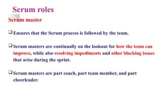 Scrum roles
Scrum master
Ensures that the Scrum process is followed by the team.
Scrum masters are continually on the lookout for how the team can
improve, while also resolving impediments and other blocking issues
that arise during the sprint.
Scrum masters are part coach, part team member, and part
cheerleader.
 