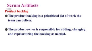 Scrum Artifacts
Product backlog
●The product backlog is a prioritized list of work the
team can deliver.
●The product owner is responsible for adding, changing,
and reprioritizing the backlog as needed.
 