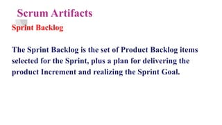 Scrum Artifacts
Sprint Backlog
The Sprint Backlog is the set of Product Backlog items
selected for the Sprint, plus a plan for delivering the
product Increment and realizing the Sprint Goal.
 