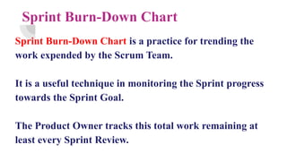 Sprint Burn-Down Chart
Sprint Burn-Down Chart is a practice for trending the
work expended by the Scrum Team.
It is a useful technique in monitoring the Sprint progress
towards the Sprint Goal.
The Product Owner tracks this total work remaining at
least every Sprint Review.
 
