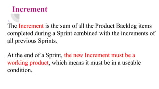 Increment
.
The Increment is the sum of all the Product Backlog items
completed during a Sprint combined with the increments of
all previous Sprints.
At the end of a Sprint, the new Increment must be a
working product, which means it must be in a useable
condition.
 