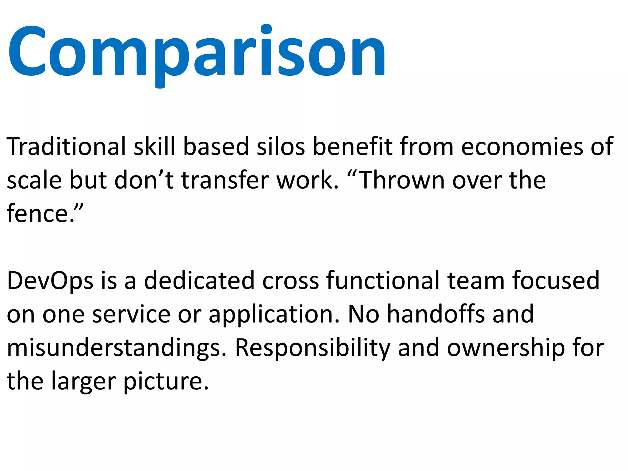 Stages
Traditional Software Delivery Life Cycle (SDLC) treat all
stages equally and often spends too much time on
risk mitigating activities that don’t create value.
DevOps focuses on software creation and customer
feedback while continually seeking to reduce
investment in other stages.
 