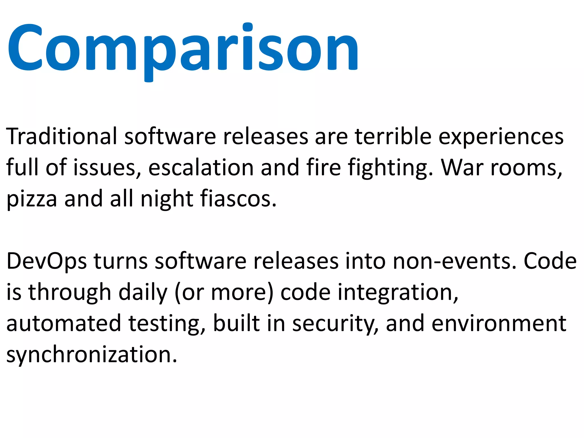 Teams
Traditional skill based silos benefit from economies of
scale but don’t transfer work. “Thrown over the
fence.”
DevOps is a dedicated cross functional team focused
on one service or application. No handoffs and
misunderstandings. Responsibility and ownership for
the larger picture.
 