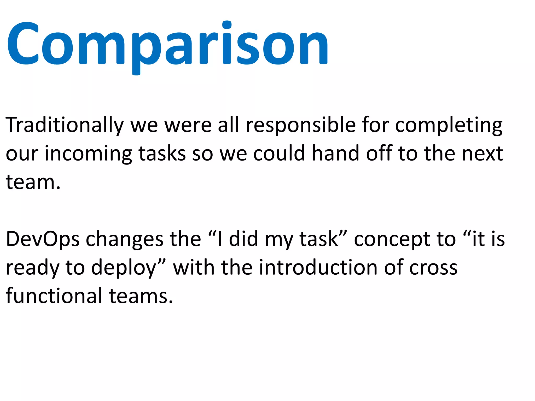 Failure
Traditionally there is a huge focus on risk aversion. To
fail is a bad thing and often results in blame. The fear
of failure and blame cause delays and cost.
DevOps are okay with failure. In fact, “fail early” is
one of the mandates. Instead of investing in failure
elimination, they choose when and how they will fail.
Small, early and fast failure allow fast recovery and
future prevention. Ie Chaos Monkey
 