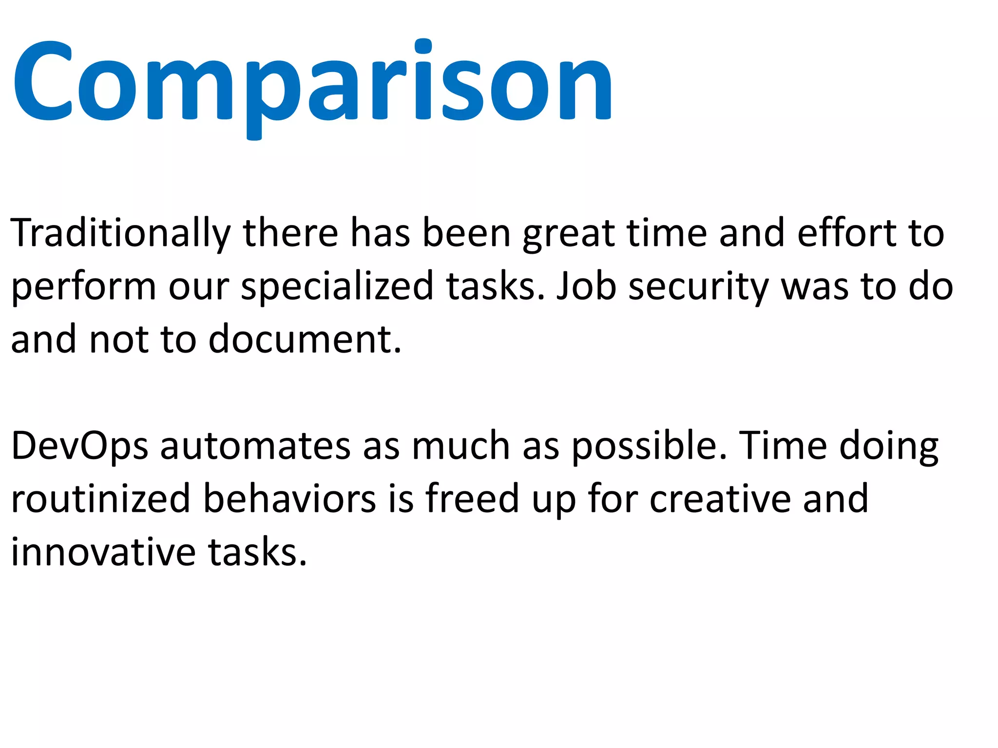 KPIs
Traditional measurements have been on uptime, cost
and capacity. Unfortunately, organizations often
ignore the fact that salary is a top cost and employee
time is often spent on non-value work.
DevOps looks at the element of time in the work flow
as an additional metric. This forces us to examine the
flow of work from start to finish. Decrease areas of
waste, increase productive time and focus on value
areas.
 