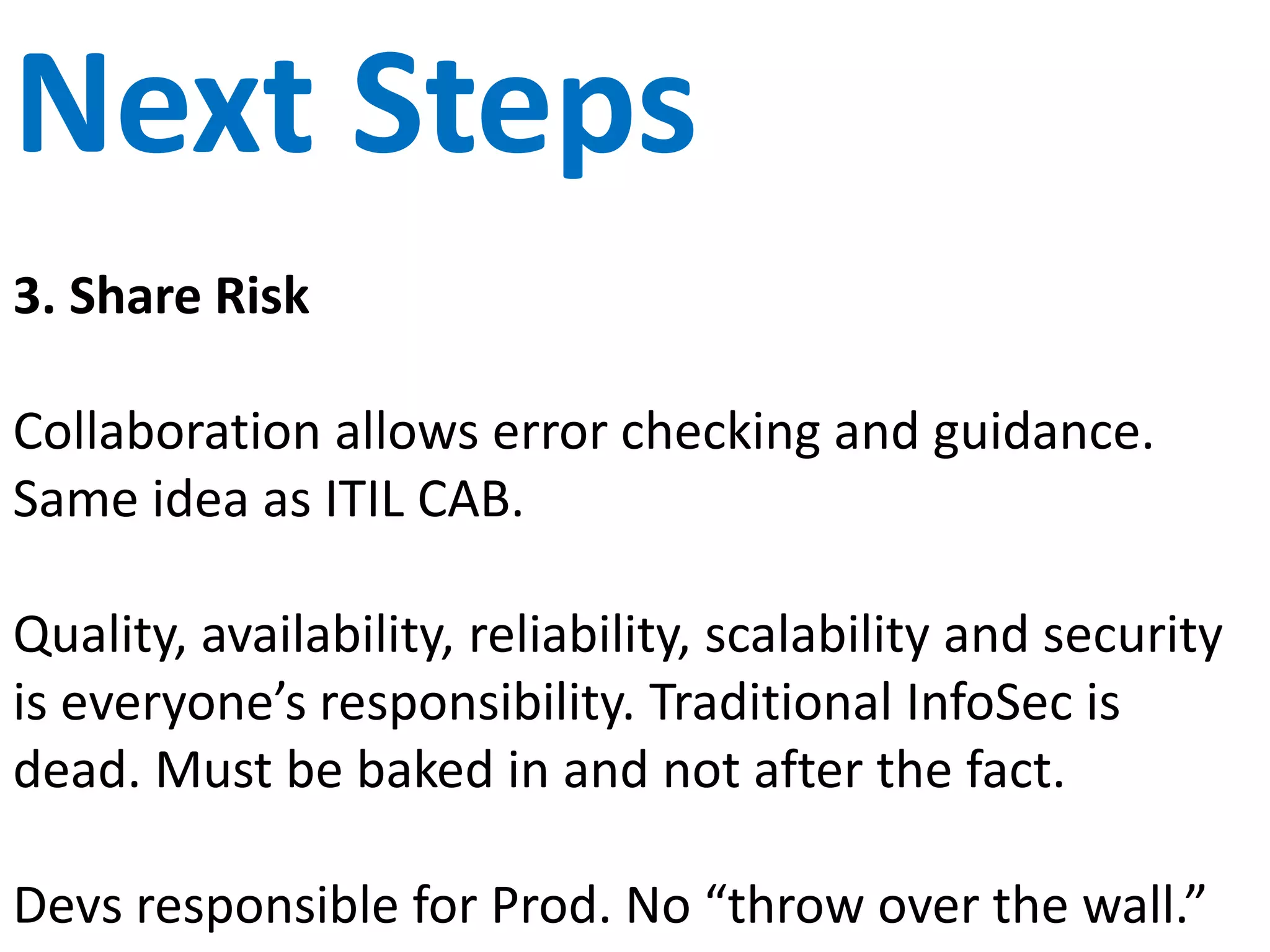 Cross Functional
Create cross functional teams with representatives
from each of the functional areas of the software
delivery process.
Map out the flow of work and look for efficiency
opportunities. Reduce time for each step (especially
non-value steps).
Share the responsibility for building, deploying and
maintaining product. Mix Build and Run teams.
 