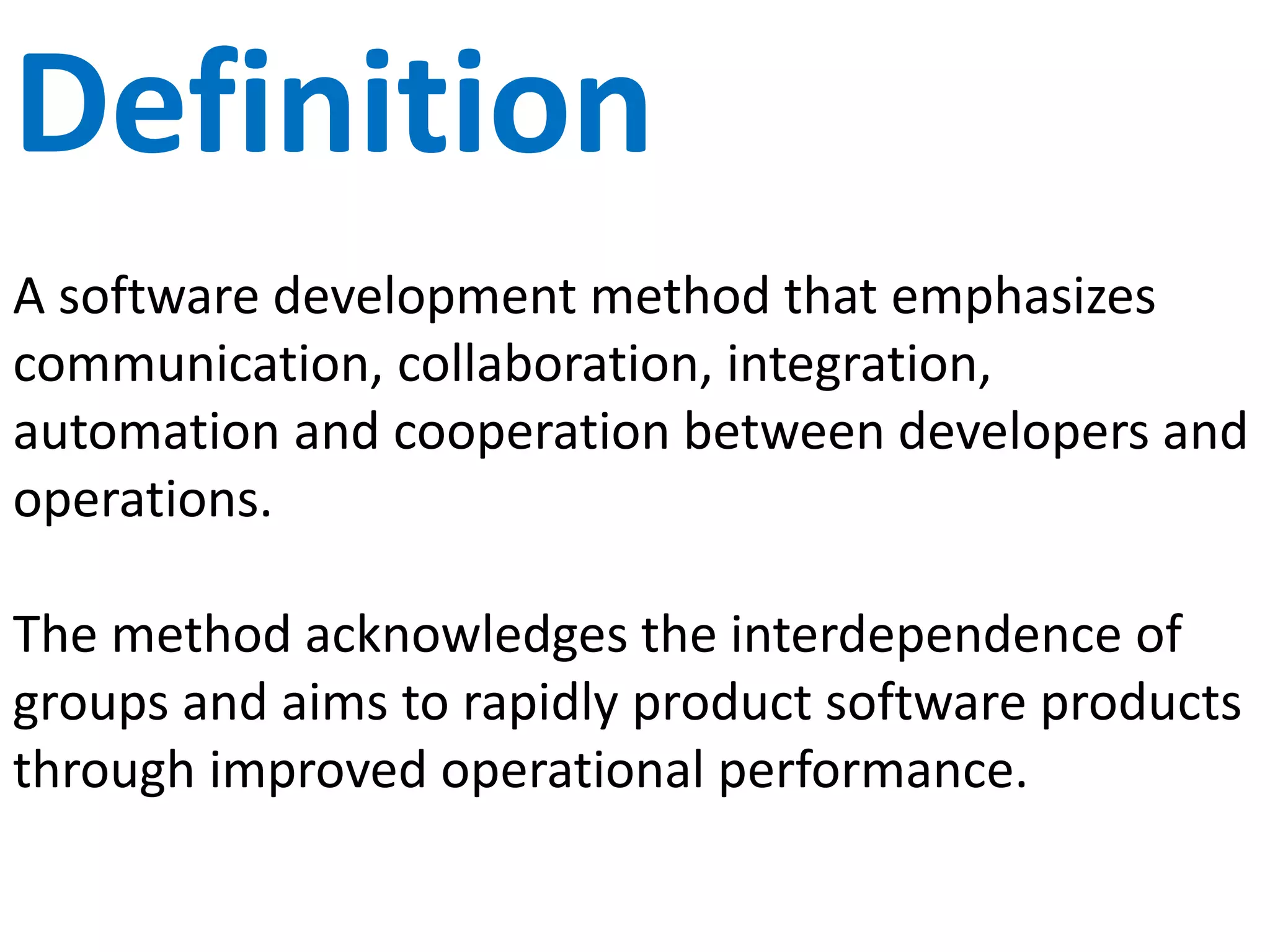 DevOps Defined
A software development method that emphasizes
communication, collaboration, integration,
automation and cooperation between developers and
operations.
This method acknowledges the interdependence of
groups and aims to rapidly produce software products
through improved operational performance.
 