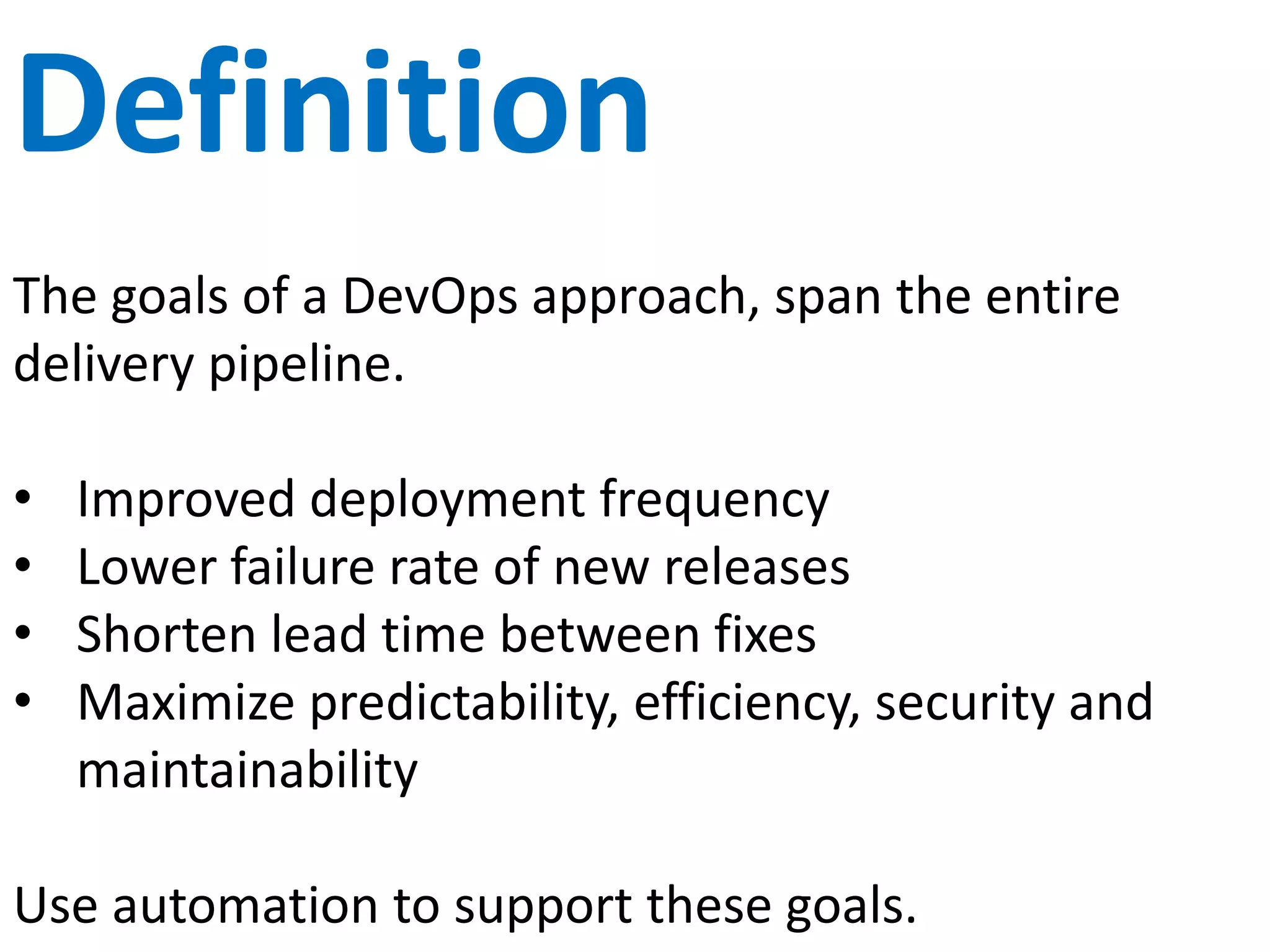 Goals of DevOps
The goals of a DevOps approach span the entire
delivery pipeline and include:
• Improved deployment frequency
• Lower failure rate of new releases
• Shorten lead time between fixes
• Maximize predictability, efficiency, security
(rugged) and maintainability
 