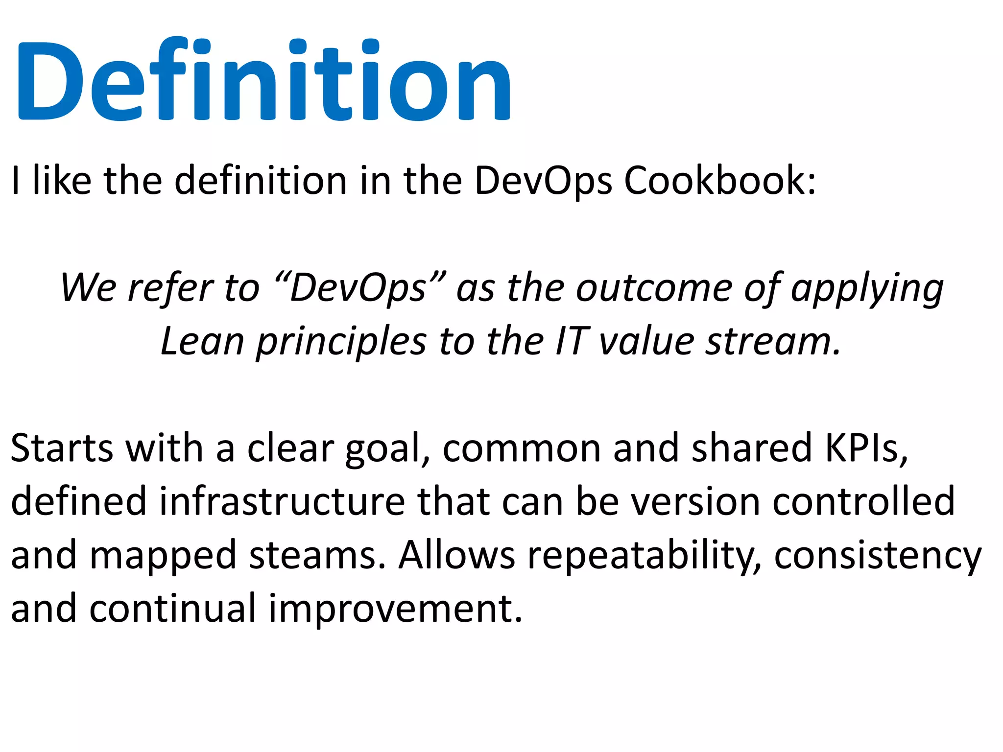 CALMS Model
Culture Changing the way we think nd behave in the
organization. Becoming one. Grassroots.
Cooperation.
Automation Configuration items. Infrastructure as Code.
Lean A focus on value and customer. Reducing
time spent on non-value activities.
Metrics Measure everything all the time. Show
improvement.
Sharing Open sharing. Collaboration. Transparency.
 