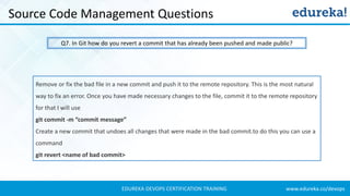 www.edureka.co/devopsEDUREKA DEVOPS CERTIFICATION TRAINING
Source Code Management Questions
Q7. In Git how do you revert a commit that has already been pushed and made public?
Remove or fix the bad file in a new commit and push it to the remote repository. This is the most natural
way to fix an error. Once you have made necessary changes to the file, commit it to the remote repository
for that I will use
git commit -m “commit message”
Create a new commit that undoes all changes that were made in the bad commit.to do this you can use a
command
git revert <name of bad commit>
 