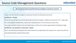 www.edureka.co/devopsEDUREKA DEVOPS CERTIFICATION TRAINING
Source Code Management Questions
Q8. How do you find a list of files that has changed in a particular commit?
To get a list files that has changed in a particular commit use the below command:
git diff-tree -r {hash}
Given the commit hash, this will list all the files that were changed or added in that commit. The -r flag makes
the command list individual files, rather than collapsing them into root directory names only.
The output will also include some extra information, which can be easily suppressed by including two flags:
git diff-tree –no-commit-id –name-only -r {hash}
Here –no-commit-id will suppress the commit hashes from appearing in the output, and –name-only will only
print the file names, instead of their paths.
 