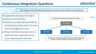www.edureka.co/devopsEDUREKA DEVOPS CERTIFICATION TRAINING
Continuous Integration Questions
Q12. Explain Jenkins distributed architecture and what is the need for this architecture?
The single Jenkins server was not enough to
meet certain requirements like:
❑ Sometimes you might need several different
environments to test your builds. This cannot
be done by a single Jenkins server
❑ If larger and heavier projects get built on a
regular basis then a single Jenkins server
cannot simply handle the entire load
 