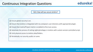 www.edureka.co/devopsEDUREKA DEVOPS CERTIFICATION TRAINING
Continuous Integration Questions
Q13. How will you secure Jenkins?
❑ Ensure global security is on.
❑ Ensure that Jenkins is integrated with my company’s user directory with appropriate plugin.
❑ Ensure that matrix/Project matrix is enabled to fine tune access.
❑ Automate the process of setting rights/privileges in Jenkins with custom version controlled script.
❑ Limit physical access to Jenkins data/folders.
❑ Periodically run security audits on same.
 