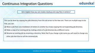 www.edureka.co/devopsEDUREKA DEVOPS CERTIFICATION TRAINING
Continuous Integration Questions
Q14. Explain how you can create a backup and copy files in Jenkins?
This can be done by copying the jobs directory from the old server to the new one. There are multiple ways to do
that, you can:
❑ Move a job from one installation of Jenkins to another by simply copying the corresponding job directory.
❑ Make a copy of an existing job by making a clone of a job directory by a different name.
❑ Rename an existing job by renaming a directory. Note that if you change a job name you will need to change any
other job that tries to call the renamed job.
 
