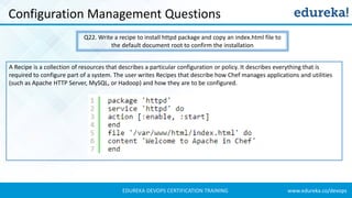 www.edureka.co/devopsEDUREKA DEVOPS CERTIFICATION TRAINING
Configuration Management Questions
Q22. Write a recipe to install httpd package and copy an index.html file to
the default document root to confirm the installation
A Recipe is a collection of resources that describes a particular configuration or policy. It describes everything that is
required to configure part of a system. The user writes Recipes that describe how Chef manages applications and utilities
(such as Apache HTTP Server, MySQL, or Hadoop) and how they are to be configured.
 