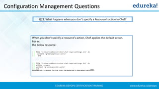www.edureka.co/devopsEDUREKA DEVOPS CERTIFICATION TRAINING
Configuration Management Questions
Q23. What happens when you don’t specify a Resource’s action in Chef?
When you don’t specify a resource’s action, Chef applies the default action.
For ex:
the below resource:
is same as the below resource:
because: create is the file Resource’s default action.
 
