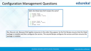www.edureka.co/devopsEDUREKA DEVOPS CERTIFICATION TRAINING
Configuration Management Questions
Q24. Are these two Chef recipes the same?
No, they are not. Because Chef applies resources in the order they appear. So the first Recipe ensures that the httpd
package is installed and then configures the service. The second Recipe configures the service and then ensures the
package is installed.
 