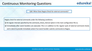www.edureka.co/devopsEDUREKA DEVOPS CERTIFICATION TRAINING
Continuous Monitoring Questions
Q30. When Does Nagios Check for external commands?
Nagios check for external commands under the following conditions:
❑ At regular intervals specified by the command_check_interval option in the main configuration file or,
❑ Immediately after event handlers are executed. This is in addition to the regular cycle of external command checks
and is done to provide immediate action if an event handler submits commands to Nagios.
 