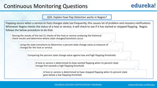 www.edureka.co/devopsEDUREKA DEVOPS CERTIFICATION TRAINING
Continuous Monitoring Questions
Q32. Explain how Flap Detection works in Nagios?
Storing the results of the last 21 checks of the host or service analyzing the historical
check results and determine where state changes/transitions occur.
Using the state transitions to determine a percent state change value (a measure of
change) for the host or service.
Comparing the percent state change value against low and high flapping thresholds
A host or service is determined to have started flapping when its percent state
change first exceeds a high flapping threshold.
A host or service is determined to have stopped flapping when its percent state
goes below a low flapping threshold.
Flapping occurs when a service or host changes state too frequently, this causes lot of problem and recovery notifications.
Whenever Nagios checks the status of a host or service, it will check to see if it has started or stopped flapping. Nagios
follows the below procedure to do that:
 