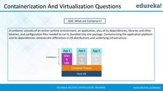 www.edureka.co/devopsEDUREKA DEVOPS CERTIFICATION TRAINING
Containerization And Virtualization Questions
Q33. What are Containers?
A container consists of an entire runtime environment: an application, plus all its dependencies, libraries and other
binaries, and configuration files needed to run it, bundled into one package. Containerizing the application platform
and its dependencies removes the differences in OS distributions and underlying infrastructure.
 