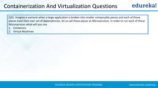 www.edureka.co/devopsEDUREKA DEVOPS CERTIFICATION TRAINING
Containerization And Virtualization Questions
Q35. Imagine a scenario when a large application is broken into smaller composable pieces and each of those
pieces have their own set of dependencies, let us call these pieces as Microservices. In order to run each of these
Microservices what will you use
1. Containers
2. Virtual Machines
 
