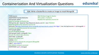 www.edureka.co/devopsEDUREKA DEVOPS CERTIFICATION TRAINING
Containerization And Virtualization Questions
Q36. Write a Dockerfile to create an Image to install MongoDB
FROM ubuntu #Set the base Image to Ubuntu
MAINTAINER Example McAuthor #File author / mantainer
RUN apt-get update #Update the repository sources list
#Add the package verification key
RUN apt-key adv --keyserver hkp://keyserver.ubuntu.com:80 --recv 7F0CEB10
#Add MongoDB to the repository sources list
RUN echo 'deb http://downloads-distro.mongodb.org/repo/ubuntu-upstart dist 10gen' | tee /etc/apt/sources.list.d/mongodb.list
#Update the repository sources list once more
RUN apt-get update
#Install MongoDB package
RUN apt-get install -y mongodb-10gen
#Create the default data directory
RUN mkdir -p /data/db
#Expose the default port
EXPOSE 27017
#Default port to execute the entrypoint (MongoDB)
CMD ["--port 27017"]
#Set default container command
ENTRYPOINT usr/bin/mongod
 