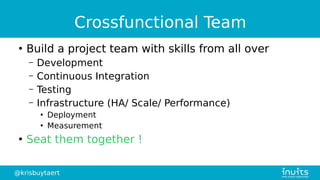 @krisbuytaert
Crossfunctional Team
●
Build a project team with skills from all over
– Development
– Continuous Integration
– Testing
– Infrastructure (HA/ Scale/ Performance)
●
Deployment
●
Measurement
●
Seat them together !
 