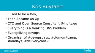 @krisbuytaert
Kris Buytaert
●
I used to be a Dev,
●
Then Became an Op
●
CTO and Open Source Consultant @inuits.eu
●
Everything is a freaking DNS Problem
●
Evangelizing devops
●
Organiser of #devopsdays, #cfgmgmtcamp,
#loadays, #deliveryconf ? ….
 