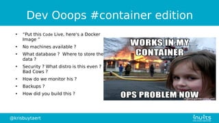 @krisbuytaert
Dev Ooops #container edition
●
“Put this Code Live, here's a Docker
Image ”
●
No machines available ?
●
What database ? Where to store the
data ?
●
Security ? What distro is this even ?
Bad Cows ?
●
How do we monitor his ?
●
Backups ?
●
How did you build this ?
 