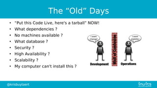@krisbuytaert
The “Old” Days
●
“Put this Code Live, here's a tarball” NOW!
●
What dependencies ?
●
No machines available ?
●
What database ?
●
Security ?
●
High Availability ?
●
Scalability ?
●
My computer can't install this ?
 