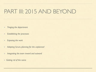 PART III: 2015 AND BEYOND
Triaging the department
Establishing the processes
Exposing the work
Adopting Scrum, planning for the unplanned
Integrating the team inward and outward
Getting rid of the name
 