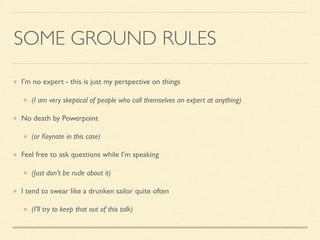 SOME GROUND RULES
I’m no expert - this is just my perspective on things
(I am very skeptical of people who call themselves an expert at anything)
No death by Powerpoint
(or Keynote in this case)
Feel free to ask questions while I’m speaking
(Just don’t be rude about it)
I tend to swear like a drunken sailor quite often
(I’ll try to keep that out of this talk)
 