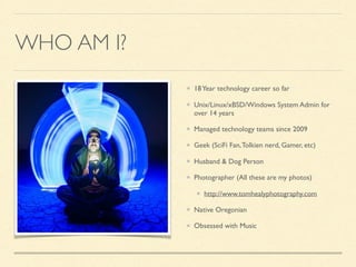 WHO AM I?
18Year technology career so far
Unix/Linux/xBSD/Windows System Admin for
over 14 years
Managed technology teams since 2009
Geek (SciFi Fan,Tolkien nerd, Gamer, etc)
Husband & Dog Person
Photographer (All these are my photos)
http://www.tomhealyphotography.com
Native Oregonian
Obsessed with Music
 