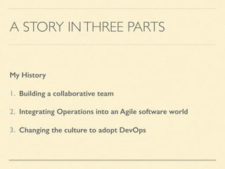 A STORY INTHREE PARTS
My History
1. Building a collaborative team
2. Integrating Operations into an Agile software world
3. Changing the culture to adopt DevOps
 
