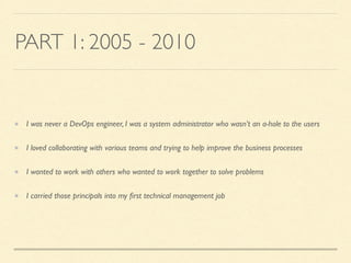 PART 1: 2005 - 2010
I was never a DevOps engineer, I was a system administrator who wasn’t an a-hole to the users
I loved collaborating with various teams and trying to help improve the business processes
I wanted to work with others who wanted to work together to solve problems
I carried those principals into my ﬁrst technical management job
 