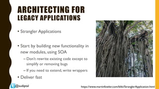 @sudiptal
ARCHITECTING FOR
LEGACY APPLICATIONS
• Strangler Applications
• Start by building new functionality in
new modules, using SOA
– Don’t rewrite existing code except to
simplify or removing bugs
– If you need to extend, write wrappers
• Deliver fast
https://www.martinfowler.com/bliki/StranglerApplication.html
 