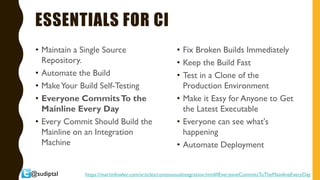 @sudiptal
ESSENTIALS FOR CI
• Maintain a Single Source
Repository.
• Automate the Build
• MakeYour Build Self-Testing
• Everyone CommitsTo the
Mainline Every Day
• Every Commit Should Build the
Mainline on an Integration
Machine
• Fix Broken Builds Immediately
• Keep the Build Fast
• Test in a Clone of the
Production Environment
• Make it Easy for Anyone to Get
the Latest Executable
• Everyone can see what's
happening
• Automate Deployment
https://martinfowler.com/articles/continuousIntegration.html#EveryoneCommitsToTheMainlineEveryDay
 