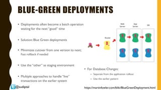@sudiptal
BLUE-GREEN DEPLOYMENTS
• Deployments often become a batch operation
waiting for the next “good” time
• Solution: Blue Green deployments
• Minimizes cutover from one version to next;
Fast rollback if needed
• Use the “other” as staging environment
• Multiple approaches to handle “live”
transactions on the earlier system
https://martinfowler.com/bliki/BlueGreenDeployment.html
• For Database Changes:
– Separate from the application rollout
– Use the earlier pattern
 