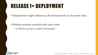 @sudiptal
RELEASE != DEPLOYMENT
• Deployment might release to all environments at the same time.
• Release process controls who sees what
– In FB, this person is called “Gatekeeper”
@ Agile Network India , All Rights Reserved. www.agilenetworkindia.com
 