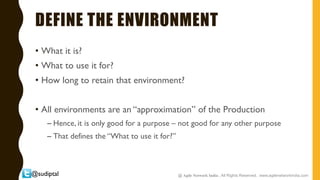 @sudiptal
DEFINE THE ENVIRONMENT
• What it is?
• What to use it for?
• How long to retain that environment?
• All environments are an “approximation” of the Production
– Hence, it is only good for a purpose – not good for any other purpose
– That defines the “What to use it for?”
@ Agile Network India , All Rights Reserved. www.agilenetworkindia.com
 