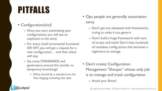 @sudiptal
PITFALLS
• Configuration(itis)!
– Once you start automating your
configurations, you will see an
explosion in the same
– For every small incremental functional
OR NFT, you will get a request for a
new configuration… and then, these
will stay
– Set some STANDARDS and
governance around this (similar to
temporary branching)!
• What should be a standard env for
Test, Staging, including test data
• Ops people are generally automation
savvy
– Don’t get too obsessed with frameworks,
trying to make it too generic
– Don’t build a huge framework with tons
of scripts and tools! Don’t have hundreds
of metadata config points that becomes a
nightmare to manage
• Don’t create Configuration
Management “Sherpas” whose only job
is to manage and track configuration
– Avoid your Brent!
@ Agile Network India , All Rights Reserved. www.agilenetworkindia.com
 