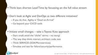 @sudiptal
• Think lean: shorten Lead Time by focussing on the full value stream
• Don’t look at Agile and DevOps as two different initiatives!
– If you do that, Agility is “Dead on Arrival”
– Go beyond your CI/CD tools
• Initiate small changes – take a Toyota Kata approach
– Start small; avoid the “cliché” terms – no reorg!
– The way they think, interact, architect, code, test
– Think SERVICES (SOA/Microservices)
– Simulate and test for failure/security/performance
@ Agile Network India , All Rights Reserved. www.agilenetworkindia.com
 