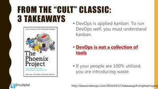 @sudiptal
FROM THE “CULT” CLASSIC:
3 TAKEAWAYS • DevOps is applied kanban. To run
DevOps well, you must understand
kanban.
• DevOps is not a collection of
tools
• If your people are 100% utilized,
you are introducing waste
http://daveondevops.com/2016/03/17/takeawaysfromphoenixproje
 