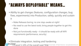 @sudiptal
“ALWAYS DEPLOYABLE” MEANS…
• Ability to get changes (features, configuration changes, bug
fixes, experiments) into Production, safely, quickly and sustain
it
– Make Releases boring; no one stays awake at night!
– No need to use the latest tools; bring people together to get this
done
– Not just functionally ready – it should be ready with all NFR
requirements (performance, security)
• Eliminate integration, testing and hardening
– A good 5-10% of the overall Lead Time@ Agile Network India , All Rights Reserved. www.agilenetworkindia.com
 