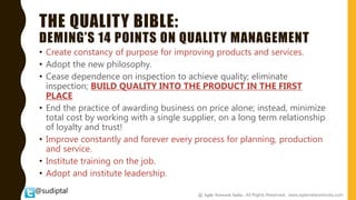 @sudiptal
THE QUALITY BIBLE:
DEMING’S 14 POINTS ON QUALITY MANAGEMENT
• Create constancy of purpose for improving products and services.
• Adopt the new philosophy.
• Cease dependence on inspection to achieve quality; eliminate
inspection; BUILD QUALITY INTO THE PRODUCT IN THE FIRST
PLACE
• End the practice of awarding business on price alone; instead, minimize
total cost by working with a single supplier, on a long term relationship
of loyalty and trust!
• Improve constantly and forever every process for planning, production
and service.
• Institute training on the job.
• Adopt and institute leadership.
@ Agile Network India , All Rights Reserved. www.agilenetworkindia.com
 