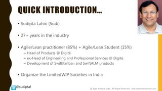 @sudiptal
QUICK INTRODUCTION…
• Sudipta Lahiri (Sudi)
• 27+ years in the industry
• Agile/Lean practitioner (85%) + Agile/Lean Student (15%)
– Head of Products @ Digité
– ex-Head of Engineering and Professional Services @ Digité
– Development of SwiftKanban and SwiftALM products
• Organize the LimitedWIP Societies in India
@ Agile Network India , All Rights Reserved. www.agilenetworkindia.com
 